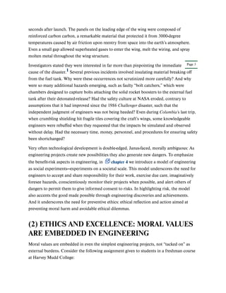 Page 3
seconds after launch. The panels on the leading edge of the wing were composed of
reinforced carbon carbon, a remarkable material that protected it from 3000-degree
temperatures caused by air friction upon reentry from space into the earth’s atmosphere.
Even a small gap allowed superheated gases to enter the wing, melt the wiring, and spray
molten metal throughout the wing structure.
Investigators stated they were interested in far more than pinpointing the immediate
cause of the disaster. Several previous incidents involved insulating material breaking off
from the fuel tank. Why were these occurrences not scrutinized more carefully? And why
were so many additional hazards emerging, such as faulty “bolt catchers,” which were
chambers designed to capture bolts attaching the solid rocket boosters to the external fuel
tank after their detonated-release? Had the safety culture at NASA eroded, contrary to
assumptions that it had improved since the 1986 Challenger disaster, such that the
independent judgment of engineers was not being heeded? Even during Columbia’s last trip,
when crumbling shielding hit fragile tiles covering the craft’s wings, some knowledgeable
engineers were rebuffed when they requested that the impacts be simulated and observed
without delay. Had the necessary time, money, personnel, and procedures for ensuring safety
been shortchanged?
Very often technological development is double-edged, Janus-faced, morally ambiguous: As
engineering projects create new possibilities they also generate new dangers. To emphasize
the benefit-risk aspects in engineering, in chapter 4 we introduce a model of engineering
as social experiments—experiments on a societal scale. This model underscores the need for
engineers to accept and share responsibility for their work, exercise due care, imaginatively
foresee hazards, conscientiously monitor their projects when possible, and alert others of
dangers to permit them to give informed consent to risks. In highlighting risk, the model
also accents the good made possible through engineering discoveries and achievements.
And it underscores the need for preventive ethics: ethical reflection and action aimed at
preventing moral harm and avoidable ethical dilemmas.
(2) ETHICS AND EXCELLENCE: MORAL VALUES
ARE EMBEDDED IN ENGINEERING
Moral values are embedded in even the simplest engineering projects, not “tacked on” as
external burdens. Consider the following assignment given to students in a freshman course
at Harvey Mudd College:
1
 