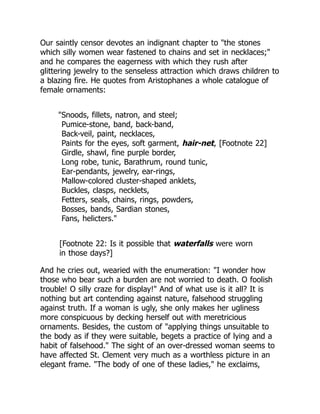 Our saintly censor devotes an indignant chapter to "the stones
which silly women wear fastened to chains and set in necklaces;"
and he compares the eagerness with which they rush after
glittering jewelry to the senseless attraction which draws children to
a blazing fire. He quotes from Aristophanes a whole catalogue of
female ornaments:
"Snoods, fillets, natron, and steel;
Pumice-stone, band, back-band,
Back-veil, paint, necklaces,
Paints for the eyes, soft garment, hair-net, [Footnote 22]
Girdle, shawl, fine purple border,
Long robe, tunic, Barathrum, round tunic,
Ear-pendants, jewelry, ear-rings,
Mallow-colored cluster-shaped anklets,
Buckles, clasps, necklets,
Fetters, seals, chains, rings, powders,
Bosses, bands, Sardian stones,
Fans, helicters."
[Footnote 22: Is it possible that waterfalls were worn
in those days?]
And he cries out, wearied with the enumeration: "I wonder how
those who bear such a burden are not worried to death. O foolish
trouble! O silly craze for display!" And of what use is it all? It is
nothing but art contending against nature, falsehood struggling
against truth. If a woman is ugly, she only makes her ugliness
more conspicuous by decking herself out with meretricious
ornaments. Besides, the custom of "applying things unsuitable to
the body as if they were suitable, begets a practice of lying and a
habit of falsehood." The sight of an over-dressed woman seems to
have affected St. Clement very much as a worthless picture in an
elegant frame. "The body of one of these ladies," he exclaims,
 