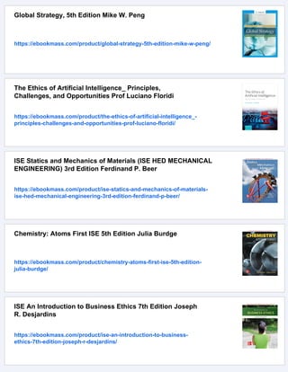 Global Strategy, 5th Edition Mike W. Peng
https://ebookmass.com/product/global-strategy-5th-edition-mike-w-peng/
The Ethics of Artificial Intelligence_ Principles,
Challenges, and Opportunities Prof Luciano Floridi
https://ebookmass.com/product/the-ethics-of-artificial-intelligence_-
principles-challenges-and-opportunities-prof-luciano-floridi/
ISE Statics and Mechanics of Materials (ISE HED MECHANICAL
ENGINEERING) 3rd Edition Ferdinand P. Beer
https://ebookmass.com/product/ise-statics-and-mechanics-of-materials-
ise-hed-mechanical-engineering-3rd-edition-ferdinand-p-beer/
Chemistry: Atoms First ISE 5th Edition Julia Burdge
https://ebookmass.com/product/chemistry-atoms-first-ise-5th-edition-
julia-burdge/
ISE An Introduction to Business Ethics 7th Edition Joseph
R. Desjardins
https://ebookmass.com/product/ise-an-introduction-to-business-
ethics-7th-edition-joseph-r-desjardins/
 