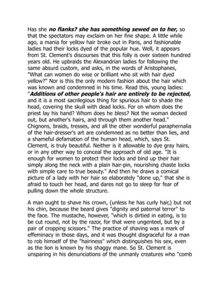 Has she no flanks? she has something sewed on to her, so
that the spectators may exclaim on her fine shape. A little while
ago, a mania for yellow hair broke out in Paris, and fashionable
ladies had their locks dyed of the popular hue. Well, it appears
from St. Clement's discourses that this folly is over sixteen hundred
years old. He upbraids the Alexandrian ladies for following the
same absurd custom, and asks, in the words of Aristophanes,
"What can women do wise or brilliant who sit with hair dyed
yellow?" Nor is this the only modern fashion about the hair which
was known and condemned in his time. Read this, young ladies:
"Additions of other people's hair are entirely to be rejected,
and it is a most sacrilegious thing for spurious hair to shade the
head, covering the skull with dead locks. For on whom does the
priest lay his hand? Whom does he bless? Not the woman decked
out, but another's hairs, and through them another head."
Chignons, braids, tresses, and all the other wonderful paraphernalia
of the hair-dresser's art are condemned as no better than lies, and
a shameful defamation of the human head, which, says St.
Clement, is truly beautiful. Neither is it allowable to dye gray hairs,
or in any other way to conceal the approach of old age. "It is
enough for women to protect their locks and bind up their hair
simply along the neck with a plain hair-pin, nourishing chaste locks
with simple care to true beauty." And then he draws a comical
picture of a lady with her hair so elaborately "done up," that she is
afraid to touch her head, and dares not go to sleep for fear of
pulling down the whole structure.
A man ought to shave his crown, (unless he has curly hair,) but not
his chin, because the beard gives "dignity and paternal terror" to
the face. The mustache, however, "which is dirtied in eating, is to
be cut round, not by the razor, for that were ungenteel, but by a
pair of cropping scissors." The practice of shaving was a mark of
effeminacy in those days, and it was thought disgraceful for a man
to rob himself of the "hairiness" which distinguishes his sex, even
as the lion is known by his shaggy mane. So St. Clement is
unsparing in his denunciations of the unmanly creatures who "comb
 
