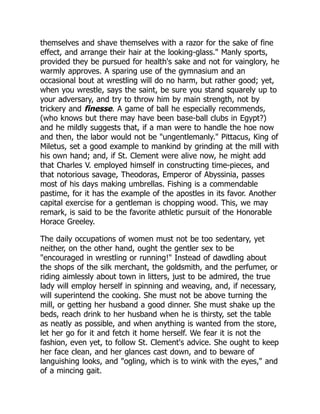 themselves and shave themselves with a razor for the sake of fine
effect, and arrange their hair at the looking-glass." Manly sports,
provided they be pursued for health's sake and not for vainglory, he
warmly approves. A sparing use of the gymnasium and an
occasional bout at wrestling will do no harm, but rather good; yet,
when you wrestle, says the saint, be sure you stand squarely up to
your adversary, and try to throw him by main strength, not by
trickery and finesse. A game of ball he especially recommends,
(who knows but there may have been base-ball clubs in Egypt?)
and he mildly suggests that, if a man were to handle the hoe now
and then, the labor would not be "ungentlemanly." Pittacus, King of
Miletus, set a good example to mankind by grinding at the mill with
his own hand; and, if St. Clement were alive now, he might add
that Charles V. employed himself in constructing time-pieces, and
that notorious savage, Theodoras, Emperor of Abyssinia, passes
most of his days making umbrellas. Fishing is a commendable
pastime, for it has the example of the apostles in its favor. Another
capital exercise for a gentleman is chopping wood. This, we may
remark, is said to be the favorite athletic pursuit of the Honorable
Horace Greeley.
The daily occupations of women must not be too sedentary, yet
neither, on the other hand, ought the gentler sex to be
"encouraged in wrestling or running!" Instead of dawdling about
the shops of the silk merchant, the goldsmith, and the perfumer, or
riding aimlessly about town in litters, just to be admired, the true
lady will employ herself in spinning and weaving, and, if necessary,
will superintend the cooking. She must not be above turning the
mill, or getting her husband a good dinner. She must shake up the
beds, reach drink to her husband when he is thirsty, set the table
as neatly as possible, and when anything is wanted from the store,
let her go for it and fetch it home herself. We fear it is not the
fashion, even yet, to follow St. Clement's advice. She ought to keep
her face clean, and her glances cast down, and to beware of
languishing looks, and "ogling, which is to wink with the eyes," and
of a mincing gait.
 
