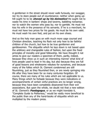 A gentleman in the street should never walk furiously, nor swagger,
nor try to stare people out of countenance; neither when going up-
hill ought he to be shoved up by his domestics! He ought not to
waste his time in barbers' shops and taverns, babbling nonsense;
nor to watch the women who pass by; nor to gamble. He must not
kiss his wife in the presence of his servants. If he is a merchant, he
must not have two prices for his goods. He must be his own valet.
He must wash his own feet, and put on his own shoes.
And so the holy man goes on with much more sage counsel and
Christian direction, teaching his flock not only how to be faithful
children of the church, but how to be true gentlemen and
gentlewomen. The etiquette which he lays down is not based upon
the arbitrary and changeable rules of fashion, but upon the fixed
principles of morality and good fellowship. We have thought it not
amiss to give our readers a specimen of them, partly, indeed,
because they show us in such an interesting manner what kind of
lives people used to lead in his day, but also because they are full
of good lessons and wholesome rebukes for ourselves, and because
many of the follies which St. Clement condemned are still
flourishing, just as they flourished then, or are newly springing into
life after they have been for so many centuries forgotten. Of
course, there are many of his rules which are not applicable to us.
Many things which he forbade because they were indications or
accompaniments of certain sinful practices are no longer wrong,
because they have been completely dissevered from their evil
associations. But upon the whole, we doubt not that a new edition
of St. Clement's Paedagogus, or as we might translate it,
"Complete Guide to Politeness," would be vastly more beneficial to
the public than any of the hand-books of etiquette which are
multiplied by the modern press.
 