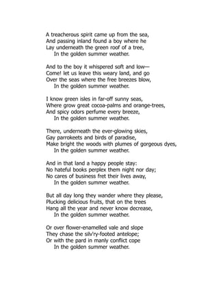 A treacherous spirit came up from the sea,
And passing inland found a boy where he
Lay underneath the green roof of a tree,
In the golden summer weather.
And to the boy it whispered soft and low—
Come! let us leave this weary land, and go
Over the seas where the free breezes blow,
In the golden summer weather.
I know green isles in far-off sunny seas,
Where grow great cocoa-palms and orange-trees,
And spicy odors perfume every breeze,
In the golden summer weather.
There, underneath the ever-glowing skies,
Gay parrokeets and birds of paradise,
Make bright the woods with plumes of gorgeous dyes,
In the golden summer weather.
And in that land a happy people stay:
No hateful books perplex them night nor day;
No cares of business fret their lives away,
In the golden summer weather.
But all day long they wander where they please,
Plucking delicious fruits, that on the trees
Hang all the year and never know decrease,
In the golden summer weather.
Or over flower-enamelled vale and slope
They chase the silv'ry-footed antelope;
Or with the pard in manly conflict cope
In the golden summer weather.
 
