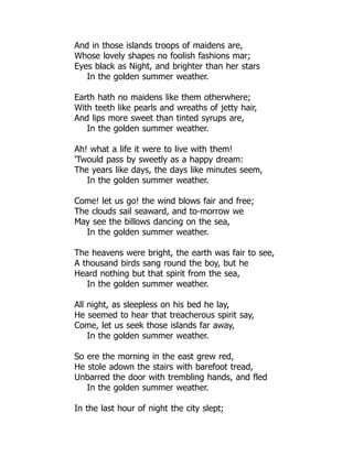 And in those islands troops of maidens are,
Whose lovely shapes no foolish fashions mar;
Eyes black as Night, and brighter than her stars
In the golden summer weather.
Earth hath no maidens like them otherwhere;
With teeth like pearls and wreaths of jetty hair,
And lips more sweet than tinted syrups are,
In the golden summer weather.
Ah! what a life it were to live with them!
'Twould pass by sweetly as a happy dream:
The years like days, the days like minutes seem,
In the golden summer weather.
Come! let us go! the wind blows fair and free;
The clouds sail seaward, and to-morrow we
May see the billows dancing on the sea,
In the golden summer weather.
The heavens were bright, the earth was fair to see,
A thousand birds sang round the boy, but he
Heard nothing but that spirit from the sea,
In the golden summer weather.
All night, as sleepless on his bed he lay,
He seemed to hear that treacherous spirit say,
Come, let us seek those islands far away,
In the golden summer weather.
So ere the morning in the east grew red,
He stole adown the stairs with barefoot tread,
Unbarred the door with trembling hands, and fled
In the golden summer weather.
In the last hour of night the city slept;
 
