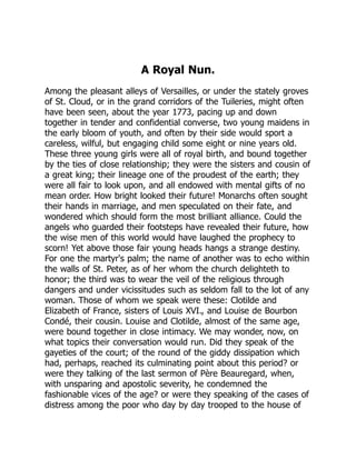 A Royal Nun.
Among the pleasant alleys of Versailles, or under the stately groves
of St. Cloud, or in the grand corridors of the Tuileries, might often
have been seen, about the year 1773, pacing up and down
together in tender and confidential converse, two young maidens in
the early bloom of youth, and often by their side would sport a
careless, wilful, but engaging child some eight or nine years old.
These three young girls were all of royal birth, and bound together
by the ties of close relationship; they were the sisters and cousin of
a great king; their lineage one of the proudest of the earth; they
were all fair to look upon, and all endowed with mental gifts of no
mean order. How bright looked their future! Monarchs often sought
their hands in marriage, and men speculated on their fate, and
wondered which should form the most brilliant alliance. Could the
angels who guarded their footsteps have revealed their future, how
the wise men of this world would have laughed the prophecy to
scorn! Yet above those fair young heads hangs a strange destiny.
For one the martyr's palm; the name of another was to echo within
the walls of St. Peter, as of her whom the church delighteth to
honor; the third was to wear the veil of the religious through
dangers and under vicissitudes such as seldom fall to the lot of any
woman. Those of whom we speak were these: Clotilde and
Elizabeth of France, sisters of Louis XVI., and Louise de Bourbon
Condé, their cousin. Louise and Clotilde, almost of the same age,
were bound together in close intimacy. We may wonder, now, on
what topics their conversation would run. Did they speak of the
gayeties of the court; of the round of the giddy dissipation which
had, perhaps, reached its culminating point about this period? or
were they talking of the last sermon of Père Beauregard, when,
with unsparing and apostolic severity, he condemned the
fashionable vices of the age? or were they speaking of the cases of
distress among the poor who day by day trooped to the house of
 