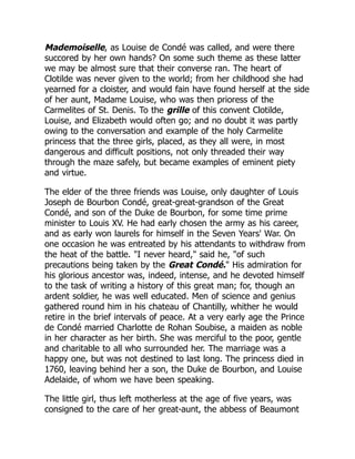 Mademoiselle, as Louise de Condé was called, and were there
succored by her own hands? On some such theme as these latter
we may be almost sure that their converse ran. The heart of
Clotilde was never given to the world; from her childhood she had
yearned for a cloister, and would fain have found herself at the side
of her aunt, Madame Louise, who was then prioress of the
Carmelites of St. Denis. To the grille of this convent Clotilde,
Louise, and Elizabeth would often go; and no doubt it was partly
owing to the conversation and example of the holy Carmelite
princess that the three girls, placed, as they all were, in most
dangerous and difficult positions, not only threaded their way
through the maze safely, but became examples of eminent piety
and virtue.
The elder of the three friends was Louise, only daughter of Louis
Joseph de Bourbon Condé, great-great-grandson of the Great
Condé, and son of the Duke de Bourbon, for some time prime
minister to Louis XV. He had early chosen the army as his career,
and as early won laurels for himself in the Seven Years' War. On
one occasion he was entreated by his attendants to withdraw from
the heat of the battle. "I never heard," said he, "of such
precautions being taken by the Great Condé." His admiration for
his glorious ancestor was, indeed, intense, and he devoted himself
to the task of writing a history of this great man; for, though an
ardent soldier, he was well educated. Men of science and genius
gathered round him in his chateau of Chantilly, whither he would
retire in the brief intervals of peace. At a very early age the Prince
de Condé married Charlotte de Rohan Soubise, a maiden as noble
in her character as her birth. She was merciful to the poor, gentle
and charitable to all who surrounded her. The marriage was a
happy one, but was not destined to last long. The princess died in
1760, leaving behind her a son, the Duke de Bourbon, and Louise
Adelaide, of whom we have been speaking.
The little girl, thus left motherless at the age of five years, was
consigned to the care of her great-aunt, the abbess of Beaumont
 