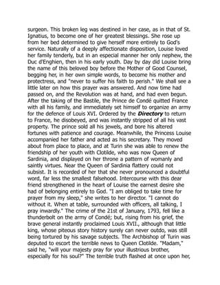 surgeon. This broken leg was destined in her case, as in that of St.
Ignatius, to become one of her greatest blessings. She rose up
from her bed determined to give herself more entirely to God's
service. Naturally of a deeply affectionate disposition, Louise loved
her family tenderly, but in an especial manner her only nephew, the
Duc d'Enghien, then in his early youth. Day by day did Louise bring
the name of this beloved boy before the Mother of Good Counsel,
begging her, in her own simple words, to become his mother and
protectress, and "never to suffer his faith to perish." We shall see a
little later on how this prayer was answered. And now time had
passed on, and the Revolution was at hand, and had even begun.
After the taking of the Bastile, the Prince de Condé quitted France
with all his family, and immediately set himself to organize an army
for the defence of Louis XVI. Ordered by the Directory to return
to France, he disobeyed, and was instantly stripped of all his vast
property. The prince sold all his jewels, and bore his altered
fortunes with patience and courage. Meanwhile, the Princess Louise
accompanied her father and acted as his secretary. They moved
about from place to place, and at Turin she was able to renew the
friendship of her youth with Clotilde, who was now Queen of
Sardinia, and displayed on her throne a pattern of womanly and
saintly virtues. Near the Queen of Sardinia flattery could not
subsist. It is recorded of her that she never pronounced a doubtful
word, far less the smallest falsehood. Intercourse with this dear
friend strengthened in the heart of Louise the earnest desire she
had of belonging entirely to God. "I am obliged to take time for
prayer from my sleep," she writes to her director. "I cannot do
without it. When at table, surrounded with officers, all talking, I
pray inwardly." The crime of the 21st of January, 1793, fell like a
thunderbolt on the army of Condé; but, rising from his grief, the
brave general instantly proclaimed Louis XVII., although that little
king, whose piteous story history surely can never outdo, was still
being tortured by his savage subjects. The Archbishop of Turin was
deputed to escort the terrible news to Queen Clotilde. "Madam,"
said he, "will your majesty pray for your illustrious brother,
especially for his soul?" The terrible truth flashed at once upon her,
 