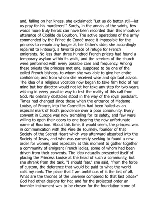 and, falling on her knees, she exclaimed: "Let us do better still—let
us pray for his murderers!" Surely, in the annals of the saints, few
words more truly heroic can have been recorded than this impulsive
utterance of Clotilde de Bourbon. The active operations of the army
commanded by the Prince de Condé made it impossible for the
princess to remain any longer at her father's side; she accordingly
repaired to Fribourg, a favorite place of refuge for French
emigrants. No less than three hundred French priests had found a
temporary asylum within its walls, and the services of the church
were performed with every possible care and frequency. Among
these priests the princess met one, supposed to be one of the
exiled French bishops, to whom she was able to give her entire
confidence, and from whom she received wise and spiritual advice.
The idea of a religious vocation now began to take firm hold of her
mind but her director would not let her take any step for two years,
wishing in every possible way to test the reality of this call from
God. No ordinary obstacles stood in the way of the royal postulant.
Times had changed since those when the entrance of Madame
Louise, of France, into the Carmelites had been hailed as an
especial mark of God's providence over a poor community. Every
convent in Europe was now trembling for its safety, and few were
willing to open their doors to one bearing the now unfortunate
name of Bourbon. About this time, it would seem, the princess was
in communication with the Père de Tournely, founder of that
Society of the Sacred Heart which was afterward absorbed into the
Society of Jesus, and who was earnestly seeking to found a new
order for women, and especially at this moment to gather together
a community of emigrant French ladies, some of whom had been
driven from their convents. The idea naturally presented itself of
placing the Princess Louise at the head of such a community, but
she shrank from the task. "I should fear," she said, "from the force
of custom, the deference that would be paid to what the world
calls my rank. The place that I am ambitious of is the last of all.
What are the thrones of the universe compared to that last place?"
God had other designs for her, and for the projected order an
humbler instrument was to be chosen for the foundation-stone of
 