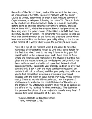 the order of the Sacred Heart; and at this moment the foundress,
all unconscious of her fate, was as yet "playing with her dolls."
Louise de Condé, determined to enter a poor, obscure convent of
Capuchinesses, or religious, following the rule of St. Clare, in Turin,
a city which it was then hoped was likely to remain in tranquillity.
Before doing so she had obtained her father's consent, and also
that of Louis XVIII, whom the emigrant French had proclaimed as
their king when the prison-house of the little Louis XVII. had been
mercifully opened by death. The emigrants were careful to keep up
with their exiled monarch all the forms and traditions which would
have surrounded him had he been peaceably sitting on the throne
of his fathers. It is worth while to give the princess's own words:
"Sire: It is not at the moment when I am about to have the
happiness of consecrating myself to God that I could forget for
the first time what I owe to my king. I have for long past felt
myself called to the religious state, and I have come to Turin,
where the kindness and friendship of the Queen of Sardinia has
given me the means to execute my design—a design which has
been well examined and reflected upon; but, before its final
accomplishment, I supplicate your majesty to deign to give your
consent to it. I ask it with the more confidence because I am
certain it will not be refused, and that your piety, sire, will cause
you to find consolation in seeing a princess of your blood
invested with the livery of Jesus Christ. May God, whose infinite
mercy I have so wonderfully experienced, hear the prayers I
shall constantly make for the reestablishment of the altar and
the throne in my unfortunate country. They will be as earnest as
the efforts of my relatives for the same object. The desire for
the personal happiness of your majesty is equally in my heart. I
implore him to be persuaded of it. I am, etc.,
"Louise Adélaide De Bourbon Condé.
"Turin, November, 1795."
 
