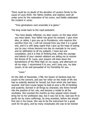 There could be no doubt of the devotion of Louise's family to the
cause of Louis XVIII. Her father, brother, and nephew were all
under arms for the restoration of his crown, and Delille celebrated
the incident in verse:
"Trois générations vont ensemble à la gloire."
The king wrote back to the royal postulant:
"You have deeply reflected, my dear cousin, on the step which
you have taken. Your father has given his consent. I give mine
also, or rather, I give you up to Providence, who requires this
sacrifice from me. I will not conceal from you that it is a great
one, and it is with deep regret that I give up the hope of seeing
you by your virtues become one day an example to my court,
and an edification to all my subjects. I have but one
consolation, and it is that of thinking that, while the courage
and talents of your nearest relations are aiding me to recover
the throne of St. Louis, your prayers will draw down the
benedictions of the Most High on my cause, and afterward on
all my reign. I recommend it to you, and I pray you, my dear
cousin, to be well persuaded of my friendship for you.
"Louis."
On the 26th of November, 1798, the Queen of Sardinia took her
cousin to the convent, and saw her enter on the mode of life she
had so ardently desired for herself, but from which she had been
severed. And here Louise began to lead at once a life of hardship
and austerity. Earnest in all things by character, she threw herself
into the practice of her rule, and became a model to all the
novitiates. She counted the months as they passed which should
bring her to her profession day; but it was not to be. God saw fit to
purify her by many sufferings, by long anxieties, before she should
find rest in his house. She was to be the instrument for a great
work for his glory, and by many vicissitudes she was to be trained
 