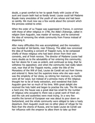doubt, a great comfort to her to speak freely with Louise of the
aunt and cousin both had so fondly loved. Louise could tell Madame
Royale many anecdotes of the youth of one whose end had been
so saintly. We must now say a few words about the convent which
the princess wished to enter.
When the order of La Trappe was suppressed in France, in common
with those of other religious in 1790, the Abbé L'Estrange, called in
religion Dom Augustin, was master of novices, and he conceived
the idea of removing the whole community from France instead of
dispersing it.
After many difficulties this was accomplished, and the monastery
was founded at Val-Sainte, near Fribourg. The abbé now conceived
the idea of founding a convent of Trappist nuns, to be composed
chiefly of those religious who had been driven from their own
convents, and of fresh novices. The director of Madame Louise had
many doubts as to the advisability of her entering this community;
but her desire for it was so ardent, and continued so long, that he
withdrew his opposition; and when the community had really taken
root, near that of the Trappist monks, under the title of the
Monastery of the Will of God, Louise de Condé set out from Vienna
and entered it. None but the superiors knew who she was—such
was the simplicity of her dress, so retiring her manners, so humble
were all her ways; but instead of a princess many of the religious
thought her to be of lowly extraction, and wondered that Dom
Augustin gave her so much of his time. With great delight she
received the holy habit and began to practise the rule. The life was
a hard one; the house was a great deal too small for the number
of religious who occupied it; there was a great want of fresh air;
and the rule and austerities were most trying. In a very few
months the torrent of European war was about to pour down on
Switzerland, and the whole community were obliged to take a hasty
departure. Dom Augustin could see no other place of refuge for his
flock than the shores of Russia, and he bade Louise de Condé use
her influence with the emperor to allow them to take up their
 