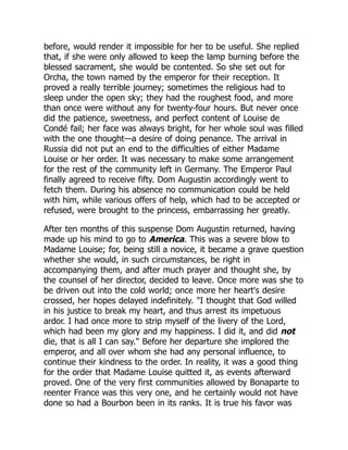 before, would render it impossible for her to be useful. She replied
that, if she were only allowed to keep the lamp burning before the
blessed sacrament, she would be contented. So she set out for
Orcha, the town named by the emperor for their reception. It
proved a really terrible journey; sometimes the religious had to
sleep under the open sky; they had the roughest food, and more
than once were without any for twenty-four hours. But never once
did the patience, sweetness, and perfect content of Louise de
Condé fail; her face was always bright, for her whole soul was filled
with the one thought—a desire of doing penance. The arrival in
Russia did not put an end to the difficulties of either Madame
Louise or her order. It was necessary to make some arrangement
for the rest of the community left in Germany. The Emperor Paul
finally agreed to receive fifty. Dom Augustin accordingly went to
fetch them. During his absence no communication could be held
with him, while various offers of help, which had to be accepted or
refused, were brought to the princess, embarrassing her greatly.
After ten months of this suspense Dom Augustin returned, having
made up his mind to go to America. This was a severe blow to
Madame Louise; for, being still a novice, it became a grave question
whether she would, in such circumstances, be right in
accompanying them, and after much prayer and thought she, by
the counsel of her director, decided to leave. Once more was she to
be driven out into the cold world; once more her heart's desire
crossed, her hopes delayed indefinitely. "I thought that God willed
in his justice to break my heart, and thus arrest its impetuous
ardor. I had once more to strip myself of the livery of the Lord,
which had been my glory and my happiness. I did it, and did not
die, that is all I can say." Before her departure she implored the
emperor, and all over whom she had any personal influence, to
continue their kindness to the order. In reality, it was a good thing
for the order that Madame Louise quitted it, as events afterward
proved. One of the very first communities allowed by Bonaparte to
reenter France was this very one, and he certainly would not have
done so had a Bourbon been in its ranks. It is true his favor was
 
