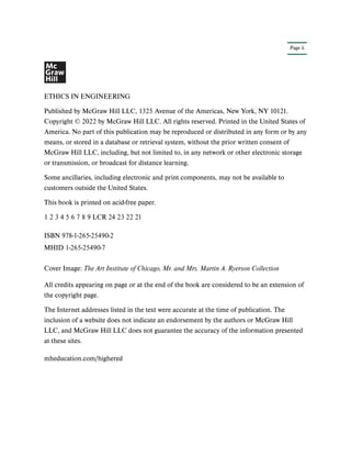 Page ii
ETHICS IN ENGINEERING
Published by McGraw Hill LLC, 1325 Avenue of the Americas, New York, NY 10121.
Copyright © 2022 by McGraw Hill LLC. All rights reserved. Printed in the United States of
America. No part of this publication may be reproduced or distributed in any form or by any
means, or stored in a database or retrieval system, without the prior written consent of
McGraw Hill LLC, including, but not limited to, in any network or other electronic storage
or transmission, or broadcast for distance learning.
Some ancillaries, including electronic and print components, may not be available to
customers outside the United States.
This book is printed on acid-free paper.
1 2 3 4 5 6 7 8 9 LCR 24 23 22 21
All credits appearing on page or at the end of the book are considered to be an extension of
the copyright page.
The Internet addresses listed in the text were accurate at the time of publication. The
inclusion of a website does not indicate an endorsement by the authors or McGraw Hill
LLC, and McGraw Hill LLC does not guarantee the accuracy of the information presented
at these sites.
mheducation.com/highered
ISBN 978-1-265-25490-2
MHID 1-265-25490-7
Cover Image: The Art Institute of Chicago, Mr. and Mrs. Martin A. Ryerson Collection
 