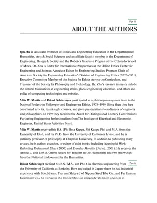 Page iii
Page iv
ABOUT THE AUTHORS
Qin Zhu is Assistant Professor of Ethics and Engineering Education in the Department of
Humanities, Arts & Social Sciences and an affiliate faculty member in the Department of
Engineering, Design & Society and the Robotics Graduate Program at the Colorado School
of Mines. Dr. Zhu is Editor for International Perspectives at the Online Ethics Center for
Engineering and Science, Associate Editor for Engineering Studies, Program Chair of
American Society for Engineering Education’s Division of Engineering Ethics (2020–2021),
Executive Committee Member of the Society for Ethics Across the Curriculum, and
Treasurer of the Society for Philosophy and Technology. Dr. Zhu’s research interests include
the cultural foundations of engineering ethics, global engineering education, and ethics and
policy of computing technologies and robotics.
Mike W. Martin and Roland Schinzinger participated as a philosopher-engineer team in the
National Project on Philosophy and Engineering Ethics, 1978–1980. Since then they have
coauthored articles, team-taught courses, and given presentations to audiences of engineers
and philosophers. In 1992 they received the Award for Distinguished Literary Contributions
Furthering Engineering Professionalism from The Institute of Electrical and Electronics
Engineers, United States Activities Board.
Mike W. Martin received his B.S. (Phi Beta Kappa, Phi Kappa Phi) and M.A. from the
University of Utah, and his Ph.D. from the University of California, Irvine, and he is
currently professor of philosophy at Chapman University. In addition to publishing many
articles, he is author, coauthor, or editor of eight books, including Meaningful Work:
Rethinking Professional Ethics (2000) and Everyday Morality (3rd ed., 2001). He received the
Arnold L. and Lois S. Graves Award for Teachers in the Humanities and two fellowships
from the National Endowment for the Humanities.
Roland Schinzinger received his B.S., M.S., and Ph.D. in electrical engineering from
the University of California at Berkeley. Born and raised in Japan where he had industrial
experience with Bosch-Japan, Tsurumi Shipyard of Nippon Steel Tube Co., and Far Eastern
Equipment Co., he worked in the United States as design/development engineer at
 