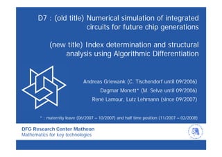 D7 : (old title) Numerical simulation of integrated
                        circuits for future chip generations

            (new title) Index determination and structural
                analysis using Algorithmic Differentiation


                             Andreas Griewank (C. Tischendorf until 09/2006)
                                      Dagmar Monett* (M. Selva until 09/2006)
                                  René Lamour, Lutz Lehmann (since 09/2007)


       * : maternity leave (06/2007 – 10/2007) and half time position (11/2007 – 02/2008)

DFG Research Center Matheon
Mathematics for key technologies
 