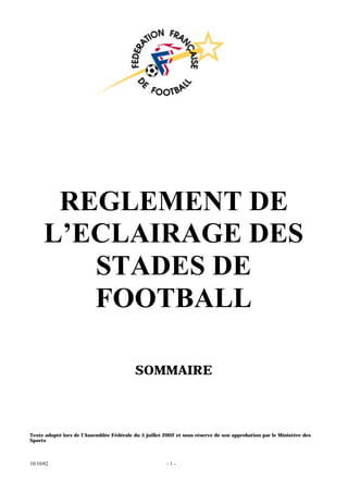 10/10/02 - 1 -
REGLEMENT DE
L’ECLAIRAGE DES
STADES DE
FOOTBALL
SOMMAIRE
Texte adopté lors de l’Assemblée Fédérale du 5 juillet 2002 et sous réserve de son approbation par le Ministère des
Sports
 
