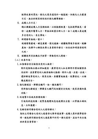 8
獄專收重刑累犯，教化之需求遠高於一般監獄，但教化人力嚴重
不足，無法針對其特性設計教化輔導課程。
6. 戒護人力不足：
矯正機關戒護人力長期短缺，以致勤務配置，包括提帶接見、看
診、戒護外醫等人力，常無法配置合理人力，由 1 戒護人員戒護
多名受刑人，易生事故。
7. 新聞發布無統一窗口：
現場情勢嚴峻，瞬息萬變，情況複雜，媒體報導諸多揣測，脫離
真相，指揮中心雖指派專人負責對外發言，但未收即時澄清說明
之效。
8. 媒體使用空拍機未予控管，牽動受刑人情緒。
（二）改善作為：
1.加強場舍安全檢查及受刑人檢身：
對於危險物品務必詳細搜查，嚴禁受刑人私自挪用作業相關器具
及材料，並落實受刑人檢身檢物之勤務，對於入監、出監、出庭、
還押解返等受刑人，對其衣物、身體實施檢查，設簿登記，以維
護戒護安全。
2.強化槍械室、彈藥室鐵門、栓、鎖及櫃門：
更新強化槍械室、彈藥室之鐵門及相關安全設施，使其具備防暴
功能。
3.改進警示系統及影像設備：
引進高科技設備，使緊急應變訊息迅速傳至全監，以掌握正確訊
息，立即應變。
4.交錯安排同場舍受刑人之看診梯次：
為防止同場舍之受刑人趁看診之際串連滋事，戒護人員於提帶看診
時，避免將同場舍受刑人過度集中於同一梯次看診，並由中央台值
班科員負責管控。
 