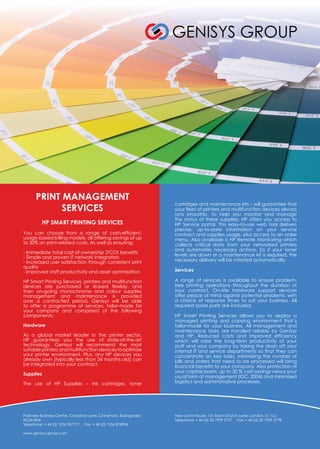 PRINT MANAGEMENT
SERVICES
HP SMART PRINTING SERVICES
You can choose from a range of cash-efficient,
usage-based billing models, all offering savings of up
to 30% on print-related costs. As well as ensuring:
- Immediate total cost of ownership (TCO) benefits
- Simple and proven IT network integration
- Increased user satisfaction through consistent print
quality
- Improved staff productivity and asset optimisation
HP Smart Printing Services, printers and multifunction
devices are purchased or leased flexibly, and
then on-going monochrome and colour supplies
management and maintenance is provided
over a contracted period. Genisys will be able
to offer a programme of services, tailor-made for
your company and comprised of the following
components:
Hardware
As a global market leader in the printer sector,
HP guarantees you the use of state-of-the-art
technology. Genisys will recommend the most
suitable printersandmultifunctiondevices tooptimise
your printer environment. Plus, any HP devices you
already own (typically less than 24 months old) can
be integrated into your contract.
Supplies
The use of HP Supplies – ink cartridges, toner
cartridges and maintenance kits – will guarantee that
your fleet of printers and multifunction devices always
runs smoothly. To help you monitor and manage
the status of these supplies, HP offers you access to
HP Service portal. This easy-to-use web tool delivers
precise, up-to-date information on your service
contract and supplies usage, plus access to an order
menu. Also available is HP Remote Monitoring which
collects critical data from your networked printers
and automates necessary actions. So if your toner
levels are down or a maintenance kit is required, the
necessary delivery will be initiated automatically.
Services
A range of services is available to ensure problem-
free printing operations throughout the duration of
your contract. On-site hardware support services
offer peace of mind against potential problems, with
a choice of response times to suit your business. All
required spare parts are included.
HP Smart Printing Services allows you to deploy a
managed printing and copying environment that’s
tailor-made for your business. All management and
maintenance tasks are handled reliably by Genisys
and HP. Reduced costs and improved efficiency
which will raise the long-term productivity of your
staff and your company by taking the strain off your
internal IT and service departments so that they can
concentrate on key tasks, minimising the number of
bills and orders that need to be processed will bring
financial benefits to your company. Also protection of
your capital assets, up to 30 % cost savings versus your
usual form of management (IDC, 2004) and minimised
logistics and administrative processes.
Parkview Business Centre, Crockford Lane, Chineham, Basingstoke
RG24 8NA
Telephone: + 44 (0) 1256 307777 Fax: + 44 (0) 1256 818904
www.genisys-group.com
New Loom House, 101 Back Church Lane, London, E1 1LU
Telephone: + 44 (0) 20 7959 5777 Fax: + 44 (0) 20 7959 5778
 