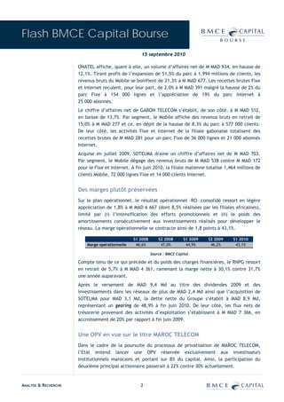 Flash BMCE Capital Bourse
                                                     15 septembre 2010

                      ONATEL affiche, quant à elle, un volume d’affaires net de M MAD 934, en hausse de
                      12,1%. Tirant profit de l’expansion de 51,5% du parc à 1,994 millions de clients, les
                      revenus bruts du Mobile se bonifient de 21,3% à M MAD 677. Les recettes brutes Fixe
                      et Internet reculent, pour leur part, de 2,0% à M MAD 391 malgré la hausse de 2% du
                      parc Fixe à 154 000 lignes et l’appréciation de 19% du parc Internet à
                      25 000 abonnés.
                      Le chiffre d’affaires net de GABON TELECOM s’établit, de son côté, à M MAD 512,
                      en baisse de 13,7%. Par segment, le Mobile affiche des revenus bruts en retrait de
                      15,0% à M MAD 277 et ce, en dépit de la hausse de 8,3% du parc à 577 000 clients.
                      De leur côté, les activités Fixe et Internet de la filiale gabonaise totalisent des
                      recettes brutes de M MAD 281 pour un parc Fixe de 36 000 lignes et 21 000 abonnés
                      Internet.
                      Acquise en juillet 2009, SOTELMA draine un chiffre d’affaires net de M MAD 703.
                      Par segment, le Mobile dégage des revenus bruts de M MAD 538 contre M MAD 172
                      pour le Fixe et Internet. A fin juin 2010, la filiale malienne totalise 1,464 millions de
                      clients Mobile, 72 000 lignes Fixe et 14 000 clients Internet.


                      Des marges plutôt préservées
                      Sur le plan opérationnel, le résultat opérationnel –RO– consolidé ressort en légère
                      appréciation de 1,8% à M MAD 6 667 (dont 8,5% réalisées par les filiales africaines),
                      limité par (i) l’intensification des efforts promotionnels et (ii) le poids des
                      amortissements consécutivement aux investissements réalisés pour développer le
                      réseau. La marge opérationnelle se contracte ainsi de 1,8 points à 43,1%.

                                                 S1 2008       S2 2008       S1 2009   S2 2009   S1 2010
                          Marge opérationnelle    46,6%         47,0%         44,9%     46,2%     43,1%

                                                           Source : BMCE Capital

                      Compte tenu de ce qui précède et du poids des charges financières, le RNPG ressort
                      en retrait de 5,7% à M MAD 4 361, ramenant la marge nette à 30,1% contre 31,7%
                      une année auparavant.
                      Après le versement de MAD 9,4 Md au titre des dividendes 2009 et des
                      investissements dans les réseaux de plus de MAD 2,4 Md ainsi que l’acquisition de
                      SOTELMA pour MAD 3,1 Md, la dette nette du Groupe s’établit à MAD 8,9 Md,
                      représentant un gearing de 48,9% à fin juin 2010. De leur côté, les flux nets de
                      trésorerie provenant des activités d’exploitation s’établissent à M MAD 7 366, en
                      accroissement de 20% par rapport à fin juin 2009.


                      Une OPV en vue sur le titre MAROC TELECOM
                      Dans le cadre de la poursuite du processus de privatisation de MAROC TELECOM,
                      l’Etat entend lancer une OPV réservée exclusivement aux investisseurs
                      institutionnels marocains et portant sur 8% du capital. Ainsi, la participation du
                      deuxième principal actionnaire passerait à 22% contre 30% actuellement.


ANALYSE & RECHERCHE                                 2
 