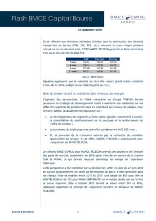 Flash BMCE Capital Bourse
                                                     15 septembre 2010



                      En se référant aux dernières méthodes utilisées pour la valorisation des récentes
                      transactions en bourse (ONA, SNI, BCP, etc), retenant le cours moyen pondéré
                      calculé sur les six derniers mois, l’OPV MAROC TELECOM pourrait se faire sur la base
                      d’un cours hors décote de MAD 155.

                                                          CMP        Plus haut   Plus bas
                                           1 mois        146,52       150,55      145,50
                                           3 mois        150,34       159,00      145,50
                                           6 mois        155,00       163,90      143,00
                                           12 mois       149,22       163,90      133,00

                                                         Source : BMCE Capital

                      Signalons également que la volatilité du titre IAM ressort plutôt faible (volatilité
                      3 mois de 12,54%) en dépit d’une forte liquidité du titre.


                      Une stratégie visant le maintien des niveaux de marges
                      S’agissant des perspectives, la filiale marocaine du Groupe VIVENDI devrait
                      poursuivre sa stratégie de développement visant à maintenir son leadership sur ses
                      différents segments de prédilection tout en contrôlant ses niveaux de marges. Pour
                      ce faire, MAROC TELECOM devrait capitaliser sur :

                        •   Le développement des segments à forte valeur ajoutée, notamment à travers
                            la consolidation du positionnement sur le postpayé et le renforcement de
                            l’offre de contenu ;

                        •   Le lancement du triple play avec une offre qui démarre à MAD 300/mois ;

                        •   Et, la poursuite de la croissance externe par la recherche de nouvelles
                            opportunités en Afrique. A cet effet, MAROC TELECOM a soumissionné pour
                            l’acquisition de BENIN TELECOM.


                      Le scénario BMCE CAPITAL pour MAROC TELECOM prévoit une poursuite de l’érosion
                      des parts de marché, notamment en 2010 après l’entrée en service de la licence
                      GSM de WANA, ce qui devrait impacter davantage les marges de l’opérateur
                      historique.
                      Cette perspective a été confortée par la décision de l’ANRT en date du 27 avril 2010
                      de baisser graduellement les tarifs de terminaison du trafic d’interconnexion dans
                      les réseaux fixes et mobiles entre 2010 et 2013 (une baisse de 65% pour IAM et
                      MEDITELECOM et de 70% pour WANA CORPORATE sur le mobile tandis que sur le fixe
                      la baisse moyenne cible à horizon 2013 devrait se situer entre 24% et 40%),
                      instaurant également le principe de l’asymétrie tarifaire en défaveur de MAROC
                      TELECOM.




ANALYSE & RECHERCHE                                  3
 