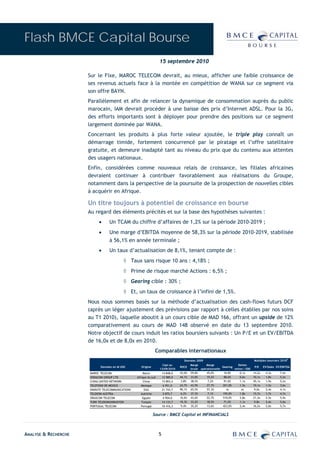 Flash BMCE Capital Bourse
                                                                    15 septembre 2010

                      Sur le Fixe, MAROC TELECOM devrait, au mieux, afficher une faible croissance de
                      ses revenus actuels face à la montée en compétition de WANA sur ce segment via
                      son offre BAYN.
                      Parallèlement et afin de relancer la dynamique de consommation auprès du public
                      marocain, IAM devrait procéder à une baisse des prix d’Internet ADSL. Pour la 3G,
                      des efforts importants sont à déployer pour prendre des positions sur ce segment
                      largement dominée par WANA.
                      Concernant les produits à plus forte valeur ajoutée, le triple play connaît un
                      démarrage timide, fortement concurrencé par le piratage et l’offre satellitaire
                      gratuite, et demeure inadapté tant au niveau du prix que du contenu aux attentes
                      des usagers nationaux.
                      Enfin, considérées comme nouveaux relais de croissance, les filiales africaines
                      devraient continuer à contribuer favorablement aux réalisations du Groupe,
                      notamment dans la perspective de la poursuite de la prospection de nouvelles cibles
                      à acquérir en Afrique.

                      Un titre toujours à potentiel de croissance en bourse
                      Au regard des éléments précités et sur la base des hypothèses suivantes :
                           •      Un TCAM du chiffre d’affaires de 1,2% sur la période 2010-2019 ;
                           •      Une marge d’EBITDA moyenne de 58,3% sur la période 2010-2019, stabilisée
                                  à 56,1% en année terminale ;
                           •      Un taux d’actualisation de 8,1%, tenant compte de :
                                           ◊ Taux sans risque 10 ans : 4,18% ;
                                           ◊ Prime de risque marché Actions : 6,5% ;
                                           ◊ Gearing cible : 30% ;
                                           ◊ Et, un taux de croissance à l’infini de 1,5%.
                      Nous nous sommes basés sur la méthode d’actualisation des cash-flows futurs DCF
                      (après un léger ajustement des prévisions par rapport à celles établies par nos soins
                      au T1 2010), laquelle aboutit à un cours cible de MAD 166, offrant un upside de 12%
                      comparativement au cours de MAD 148 observé en date du 13 septembre 2010.
                      Notre objectif de cours induit les ratios boursiers suivants : Un P/E et un EV/EBITDA
                      de 16,0x et de 8,0x en 2010.
                                                                 Comparables internationaux
                                                                                                                                                                 E
                                                                                      Données 2009                                     Multiples boursiers 2010
                                                                      Capi au              Marge     Marge                Dettes
                            Données en M USD          Origine                      ROCE                         Gearing                P/E     EV/Sales EV/EBITDA
                                                                    13/09/2010             brute opérationnelle         nettes / EBE
                      MAROC TELECOM                     Maroc           14 848,0   43,0%   59,8%     45,0%       10,8%      0,1x       14,2x    4,3x      7,4x
                      VODACOM GROUP LTD            Afrique du sud       12 989,0   44,1%   33,8%     19,2%       88,0%      0,6x       10,1x    1,8x      5,2x
                      CHINA UNITED NETWORK              Chine           15 893,4    3,8%   38,5%      7,2%       91,0%      1,1x       45,1x    1,9x      5,2x
                      TELEFONO DE MEXICO              Mexique            6 951,0   24,7%   43,9%     27,7%      201,0%      1,5x       10,1x    1,5x      3,6x
                      EMIRATE TELECOMMUNICATIONS         EAU            21 743,7   90,1%   65,5%     57,3%         ns        ns         9,0x    2,4x      4,1x
                      TELEKOM AUSTRIA                 Autriche           5 875,7    6,2%   37,3%      7,1%      195,0%      1,8x       15,7x    1,7x      4,7x
                      ORASCOM TELECOM                  Egypte            4 904,0   16,6%   43,6%     22,7%      510,0%      2,8x       21,3x    2,5x      5,9x
                      TURK TELEKOMUNIKASYON            Turquie          14 133,7   19,3%   33,2%     18,5%       71,0%      1,1x        9,8x    2,4x      5,6x
                      PORTUGAL TELECOM                Portugal          10 416,3    9,4%   35,2%     13,6%      423,0%      2,4x       16,2x    2,0x      5,7x


                                                                Source : BMCE Capital et INFINANCIALS



ANALYSE & RECHERCHE                                                 5
 