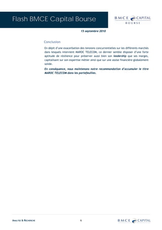 Flash BMCE Capital Bourse
                                                   15 septembre 2010



                      Conclusion
                      En dépit d’une exacerbation des tensions concurrentielles sur les différents marchés
                      dans lesquels intervient MAROC TELECOM, ce dernier semble disposer d’une forte
                      aptitude de résilience pour préserver aussi bien son leadership que ses marges,
                      capitalisant sur son expertise métier ainsi que sur une assise financière globalement
                      solide.
                      En conséquence, nous maintenons notre recommandation d’accumuler le titre
                      MAROC TELECOM dans les portefeuilles.




ANALYSE & RECHERCHE                                6
 