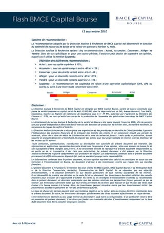 Flash BMCE Capital Bourse
                                                                    15 septembre 2010

               Système de recommandation :
               La recommandation adoptée par la Direction Analyse & Recherche de BMCE Capital est déterminée en fonction
               du potentiel de hausse ou de baisse de la valeur en question à horizon 12 mois.
               La Direction Analyse & Recherche retient cinq recommandations : Achat, Accumuler, Conserver, Alléger et
               Vendre. Dans des cas spécifiques et pour une courte période, l’analyste peut choisir de suspendre son opinion,
               auquel cas il utilise la mention Suspendu.
                       Définition des différentes recommandations :
                  ▪    Achat : pour un upside supérieur à 15% ;
                  ▪    Accumuler : pour un upside compris entre +6% et +15% ;
                  ▪    Conserver : pour des écarts variant entre –6% et +6% ;
                  ▪    Alléger : pour un downside compris entre –6% et –15% ;
                  ▪    Vendre : pour un downside compris supérieur à –15% ;
                  ▪    Suspendu : la recommandation est suspendue en raison d’une opération capitalistique (OPA, OPE ou
                       autre) ou suite à une incertitude concernant son avenir.

                               Vendre           Alléger                   Conserver                 Accumuler            Achat


                                        -15%                 -6%                             +6%                  +15%


               Disclaimer :
               La Direction Analyse & Recherche de BMCE Capital est désignée par BMCE Capital Bourse, société de bourse constituée sous
               forme de société anonyme au capital social de MAD 10 000 000, dont le siège social est sis 140, Avenue Hassan II, Tour BMCE,
               Casablanca, inscrite au Registre de Commerce de Casablanca sous le n° 77 971, autorisée par l’agrément du Ministère des
               Finances n° 3/26, en tant qu’entité en charge de la production de l’ensemble des publications boursières de BMCE Capital
               Bourse.
               Le détachement du bureau Analyse & Recherche de la société de Bourse a été opéré courant l’exercice 2000, afin de garantir
               une plus grande indépendance éditoriale dans l’exercice des fonctions de production et d’éviter ainsi, de manière maximale, la
               survenance de risques de conflits d’intérêts.
               La Direction Analyse & Recherche a mis en place une organisation et des procédures (ou Muraille de Chine) destinées à garantir
               l’indépendance des analystes financiers et la primauté des intérêts des clients. Il est notamment stipulé une période de
               black-out, allant de la date de début de l’élaboration de la note de recherche jusqu’à 3 mois après sa publication, durant
               laquelle les analystes financiers s’interdisent de négocier des actions pour leur propre compte en relation avec les émetteurs et
               les secteurs qu’ils suivent.
               Toute utilisation, communication, reproduction ou distribution non autorisée du présent document est interdite. Les
               informations et explications reproduites dans cette étude sont l’expression d’une opinion ; elles sont données de bonne foi et
               sont susceptibles d’être changées sans préavis. Il est strictement interdit de reproduire le présent document intégralement ou
               en partie ou de le transmettre à des tiers sans autorisation. Le présent document a été préparé par la Direction
               Analyse & Recherche et publié conformément aux procédures en vigueur. Les informations contenues dans le présent document
               proviennent de différentes sources dignes de foi, mais ne sauraient engager notre responsabilité.
               Les informations contenues dans le présent document, et toute opinion exprimée dans celui-ci ne constituent en aucun cas une
               incitation à l’investissement en Bourse. Ce document s’adresse à des investisseurs avertis aux risques liés aux marchés
               financiers.
               Le présent document a été préparé à l’intention des seuls clients de BMCE Capital, BMCE Capital Bourse et de Medicapital Bank
               et de la Direction Commerciale, Marketing, Communication de BMCE Capital. Ils ne répondent pas aux objectifs
               d’investissement, à la situation financière ou aux besoins particuliers de tout individu susceptible de les recevoir.
               Il est déconseillé de prendre une décision sur la seule foi de ce document. Les investisseurs devraient solliciter des conseils
               financiers pour s’assurer de l’opportunité d’acheter les titres ou les stratégies d’investissement examinés ou recommandés
               dans le présent document, et devraient comprendre que des opinions relatives aux perspectives futures peuvent ne pas se
               réaliser. Les investisseurs devraient noter que tout revenu provenant de ces titres peut fluctuer et que le cours des titres peut
               évoluer à la hausse comme à la baisse. Ainsi, les investisseurs peuvent récupérer moins que leur investissement initial. Les
               performances passées ne présument en rien des performances futures.
               Les taux de change des devises peuvent avoir une incidence négative sur la valeur, prix ou revenus des titres mentionnés dans
               le présent document. En outre, les investisseurs étrangers qui détiennent des titres assument effectivement un risque devises.
               Cette recherche est destinée au seul usage interne du destinataire, sauf notre accord préalable. Si un particulier venait à être
               en possession du présent document, il ne devra pas fonder son éventuelle décision d’investissement uniquement sur la base
               dudit document mais devra consulter ses propres conseils.




ANALYSE & RECHERCHE                                                 7
 
