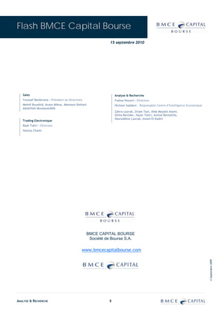 Flash BMCE Capital Bourse
                                                            15 septembre 2010




   Sales                                                        Analyse & Recherche
   Youssef Benkirane - Président du Directoire                  Fadwa Housni - Directeur
   Mehdi Bouabid, Anass Mikou, Mamoun Kettani                   Hicham Saâdani – Responsable Centre d’Intelligence Economique
   Abdelilah Moutasseddik
                                                                Zahra Lazrak, Zineb Tazi, Aïda Mejatti Alami,
                                                                Ghita Benider, Hajar Tahri, Amine Bentahila,
                                                                Nasreddine Lazrak, Ismail El Kadiri
   Trading Electronique
   Badr Tahri – Directeur
   Hamza Chami




                                                 BMCE CAPITAL BOURSE
                                                  Société de Bourse S.A.

                                             www.bmcecapitalbourse.com
                                                                                                                                © Septembre 2009




ANALYSE & RECHERCHE                                         8
 