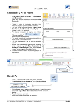 Microsoft Office 2010
UNIVERSIDAD CONTINENTAL DE CIENCIAS E INGENIERÍA Pág. 24
Encabezado y Pie de Página
1. Ficha Insertar, Grupo Encabezado y Pie de Página,
botón Encabezado
2. Puede elegir un estilo predefinido o usar la opción Editar
Encabezado
3. Proceder a crear el encabezado, insertando texto,
imágenes u objetos y aplicando todo tipo de formatos.
4. Para crear el “Pie”, dar clic en el botón “Pie de Página”
(Ficha Insertar, Grupo Encabezado y Pie de Página)
5. Proceder a crear el Pie de página.
6. Para insertar numeración de página, use el botón
“Número de página” y
elija la ubicación de la numeración.
7. Para salir de la edición del encabezado o pie, dar 2clic en
algún lugar del cuerpo del documento.
8. Para editar el encabezado o pie, dar doble clic sobre esta
sección
9. Si desea crear un encabezado y pie distinto en las páginas
pares e impares, vaya a la Ficha Herramientas de
encabezado y pie de página y en el grupo Opciones
marque “Pares e impares diferentes”, Aceptar
10. Finalmente proceda a crear el encabezado y pie para las
páginas pares.
Nota Al Pie
1. Ubicar el cursor al costado derecho de la palabra en cuestión.
2. Ficha Referencias, Grupo Notas al Pie, botón Insertar nota al pie
3. El botón Insertar nota al final permitirá insertar la nota al final del documento.
4. Con el botón de grupo Notas al pie podrá cambiar el formato del número.
5. Aceptar
6. Proceda a insertar el comentario.
7. Repetir estos pasos cuantas veces sea necesario.
Terminarla edición de
encabezado
Escriba aquí el texto
relacionado a la nota al pie
 