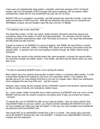 I have seen one extraordinarily large system, constantly under load averages of 9 to 12 (heavily
loaded), with over 20 terabytes of NFS mounted disk space containing over six hundred million
individual files, where the run time for BASSETwas just over 24 1/2 hours.
BASSET DID run to completion successfully, and DID generate the report file correctly. It just took
(what seemed like) a VERY long time. Note that the temporary files during this run occupied over
500 MBytes of space, and the resultant report file was a bit over 10 MBytes.
.....................................................................
***A cautionary note on the report files.
The report files contain, by their very nature, highly sensitive information about the security and
consistency status of the system on which they were generated. You will notice that the "reports"
directory and all the subdirectories under it are 700 (octal) and root:root. The report files themselves
are 600 (octal) and also root:root.
It would be unwise to run BASSETon a group of systems, then EMAIL the report files to a central
EMAIL account in clear text. EMAIL is inherently NOT secure and someone could easily snoop the
network traffic. In general, don't ever send anything sensitive through the EMAIL without strong
encryption.
Either review the reports on the machine where they were generated, or encrypt the reports before
you send them through any EMAIL system. Even better, use sftp to get the reports where you need
them to be.
.....................................................................
***A note on scheduling BASSETscans in cron and log file rotation.
Most modern day Linux systems keep log files of system events in a directory called /var/log. In order
to keep these log files from building up over time in an unbounded fashion, Linux systems are
typically set up to run a log rotating script from a cron job on a regular basis. Most Linux distributions
come configured this way "out of the box"... and this is good.
However, when running the full, licensed version of BASSET, several of the functions examine these
log files for signs of security and consistency related issues.
So... if your system rotates it's log files once a week (common), but BASSET only runs once a month,
BASSET will only have the chance to examine one weeks worth of logs, out of every four weeks...
- not ideal.
To prevent this, just run BASSETas often as your logs are rotated. Once you have a feel for how
long BASSETtakes to scan your system, you should consider scheduling the BASSETcron job to
run and complete just before your logs are rotated. In this way, the most complete scan possible will
be performed each time BASSETruns.
One should NOT try to call BASSET directly from a line in a crontab. One should call a script that
cd's to the BASSET directory first, then runs BASSET. A sample script called BASSET.cron.bsh is
included with this distribution.
 