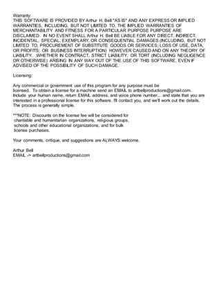 Warranty:
THIS SOFTWARE IS PROVIDED BY Arthur H. Bell "AS IS'' AND ANY EXPRESS OR IMPLIED
WARRANTIES, INCLUDING, BUT NOT LIMITED TO, THE IMPLIED WARRANTIES OF
MERCHANTABILITY AND FITNESS FOR A PARTICULAR PURPOSE PURPOSE ARE
DISCLAIMED. IN NO EVENT SHALL Arthur H. Bell BE LIABLE FOR ANY DIRECT, INDIRECT,
INCIDENTAL, SPECIAL, EXEMPLARY, OR CONSEQUENTIAL DAMAGES (INCLUDING, BUT NOT
LIMITED TO, PROCUREMENT OF SUBSTITUTE GOODS OR SERVICES; LOSS OF USE, DATA,
OR PROFITS; OR BUSINESS INTERRUPTION) HOWEVER CAUSED AND ON ANY THEORY OF
LIABILITY, WHETHER IN CONTRACT, STRICT LIABILITY, OR TORT (INCLUDING NEGLIGENCE
OR OTHERWISE) ARISING IN ANY WAY OUT OF THE USE OF THIS SOFTWARE, EVEN IF
ADVISED OF THE POSSIBILITY OF SUCH DAMAGE.
Licensing:
Any commercial or government use of this program for any purpose must be
licensed. To obtain a license for a machine send an EMAIL to artbellproductions@gmail.com.
Include your human name, return EMAIL address, and voice phone number... and state that you are
interested in a professional license for this software. I'll contact you, and we'll work out the details.
The process is generally simple.
***NOTE: Discounts on the license fee will be considered for
charitable and humanitarian organizations, religious groups,
schools and other educational organizations, and for bulk
license purchases.
Your comments, critique, and suggestions are ALWAYS welcome.
Arthur Bell
EMAIL -> artbellproductions@gmail.com
 