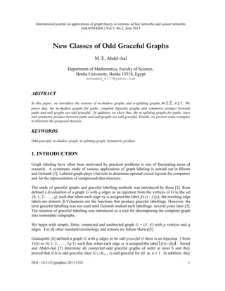 International journal on applications of graph theory in wireless ad hoc networks and sensor networks
(GRAPH-HOC) Vol.5, No.2, June 2013
DOI : 10.5121/jgraphoc.2013.5201 1
New Classes of Odd Graceful Graphs
M. E. Abdel-Aal
Department of Mathematics, Faculty of Science,
Benha University, Benha 13518, Egypt
mohamed_el77@yahoo.com
ABSTRACT
In this paper, we introduce the notions of m-shadow graphs and n-splitting graphs, 2
≥
m , 1
≥
n . We
prove that, the m-shadow graphs for paths, complete bipartite graphs and symmetric product between
paths and null graphs are odd graceful. In addition, we show that, the m-splitting graphs for paths, stars
and symmetric product between paths and null graphs are odd graceful. Finally, we present some examples
to illustrate the proposed theories.
KEYWORDS
Odd graceful, m-shadow graph, m-splitting graph, Symmetric product.
1. INTRODUCTION
Graph labeling have often been motivated by practical problems is one of fascinating areas of
research. A systematic study of various applications of graph labeling is carried out in Bloom
and Golomb [1]. Labeled graph plays vital role to determine optimal circuit layouts for computers
and for the representation of compressed data structure.
The study of graceful graphs and graceful labelling methods was introduced by Rosa [2]. Rosa
defined a β-valuation of a graph G with q edges as an injection from the vertices of G to the set
{0, 1, 2, . . . , q} such that when each edge xy is assigned the label |f (x) − f (y)|, the resulting edge
labels are distinct. β-Valuations are the functions that produce graceful labellings. However, the
term graceful labelling was not used until Golomb studied such labellings several years later [3].
The notation of graceful labelling was introduced as a tool for decomposing the complete graph
into isomorphic subgraphs.
We begin with simple, finite, connected and undirected graph G = (V, E) with p vertices and q
edges. For all other standard terminology and notions we follow Harary[5].
Gnanajothi [6] defined a graph G with q edges to be odd graceful if there is an injection f from
V(G) to {0, 1, 2, . . . , 2q-1} such that, when each edge xy is assigned the label f(x) - f(y). Seoud
and Abdel-Aal [7] determine all connected odd graceful graphs of order at most 6 and they
proved that if G is odd graceful, then G ∪ Km ,n is odd graceful for all m, n ≥ 1. In addition, they
 