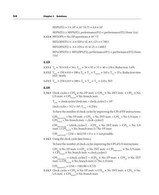 S-8 Chapter 1 Solutions
MIPS(P2) = 3 × 109
× 10−6
/0.75 = 4.0 × 103
MIPS(P1) > MIPS(P2), performance(P1) < performance(P2) (from 11a)
1.12.4 MFLOPS = No. FP operations × 10−6
/T
MFLOPS(P1) = .4 × 5E9 × 1E-6/1.125 = 1.78E3
MFLOPS(P2) = .4 × 1E9 × 1E-6/.25 = 1.60E3
MFLOPS(P1) > MFLOPS(P2), performance(P1) < performance(P2) (from
11a)
1.13
1.13.1 Tfp
= 70 × 0.8 = 56s. Tnew
= 56 + 85 + 55 + 40 = 236s. Reduction: 5.6%
1.13.2 Tnew
= 250 × 0.8 = 200s, Tfp
+ Tl/s
+ Tbranch
= 165s, Tint
= 35s. Reduction time
INT: 58.8%
1.13.3 Tnew
= 250 × 0.8 = 200s, Tfp
+ Tint
+ Tl/s
= 210s. NO
1.14
1.14.1 Clock cycles = CPIfp
× No. FP instr. + CPIint
× No. INT instr. + CPIl/s
× No.
L/S instr. + CPIbranch
× No. branch instr.
TCPU
= clock cycles/clock rate = clock cycles/2 × 109
clock cycles = 512 × 106
; TCPU
= 0.256s
To have the number of clock cycles by improving the CPI of FP instructions:
CPIimproved fp
× No. FP instr. + CPIint
× No. INT instr. + CPIl/s
× No. L/S instr. +
CPIbranch
× No. branch instr. = clock cycles/2
CPIimproved fp
= (clock cycles/2 − (CPIint
× No. INT instr. + CPIl/s
× No. L/S
instr. + CPIbranch
× No. branch instr.)) / No. FP instr.
CPIimproved fp
= (256 − 462)/50 < 0 = = > not possible
1.14.2 Using the clock cycle data from a.
To have the number of clock cycles improving the CPI of L/S instructions:
CPIfp
× No. FP instr. + CPIint
× No. INT instr. + CPIimproved l/s
× No. L/S instr.
+ CPIbranch
× No. branch instr. = clock cycles/2
CPIimproved l/s
= (clock cycles/2 − (CPIfp
× No. FP instr. + CPIint
× No. INT
instr. + CPIbranch
× No. branch instr.)) / No. L/S instr.
CPIimproved l/s
= (256 − 198)/80 = 0.725
1.14.3 Clock cycles = CPIfp
× No. FP instr. + CPIint
× No. INT instr. + CPIl/s
× No.
L/S instr. + CPIbranch
× No. branch instr.
 