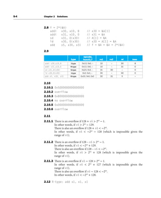 S-4 Chapter 2 Solutions
2.8 f = 2*(&A)
addi x30, x10, 8 // x30 = &A[1]
addi x31, x10, 0 // x31 = &A
sd x31, 0(x30) // A[1] = &A
ld x30, 0(x30) // x30 = A[1] = &A
add x5, x30, x31 // f = &A + &A = 2*(&A)
2.9
addi x30,x10,8
addi x31,x10,0
sd x31,0(x30)
ld x30,0(x30)
add x5, x30, x31
I-type 0x13, 0x0, --
0x13, 0x0, --
0x23, 0x3, --
0x3, 0x3, --
0x33, 0x0, 0x0
R-type
R-type
S-type
I-type
10 -- 30
30
5
31 0
8
0
0
--
--
--
--
30
31
10
31
30
30
opcode,
funct3,7 imm
type rs1 rs2 rd
2.10
2.10.1 0x5000000000000000
2.10.2 overflow
2.10.3 0xB000000000000000
2.10.4 no overflow
2.10.5 0xD000000000000000
2.10.6 overflow
2.11
2.11.1 There is an overflow if 128 + x6 > 263
− 1.
In other words, if x6 > 263
− 129.
There is also an overflow if 128 + x6 < −263
.
In other words, if x6 < −263
− 128 (which is impossible given the
range of x6).
2.11.2 There is an overflow if 128 – x6 > 263
− 1.
In other words, if x6 < −263
+ 129.
There is also an overflow if 128 – x6 < −263
.
In other words, if x6 > 263
+ 128 (which is impossible given the
range of x6).
2.11.3 There is an overflow if x6 − 128 > 263
− 1.
In other words, if x6 < 263
+ 127 (which is impossible given the
range of x6).
There is also an overflow if x6 − 128 < −263
.
In other words, if x6 < −263
+ 128.
2.12 R-type: add x1, x1, x1
 