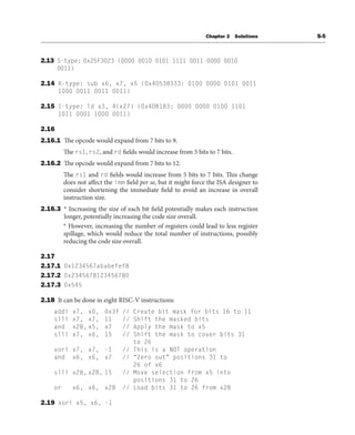 Chapter 2 Solutions S-5
2.13 S-type: 0x25F3023 (0000 0010 0101 1111 0011 0000 0010
0011)
2.14 R-type: sub x6, x7, x5 (0x40538333: 0100 0000 0101 0011
1000 0011 0011 0011)
2.15 I-type: ld x3, 4(x27) (0x4DB183: 0000 0000 0100 1101
1011 0001 1000 0011)
2.16
2.16.1 The opcode would expand from 7 bits to 9.
The rs1, rs2, and rd fields would increase from 5 bits to 7 bits.
2.16.2 The opcode would expand from 7 bits to 12.
The rs1 and rd fields would increase from 5 bits to 7 bits. This change
does not affect the imm field per se, but it might force the ISA designer to
consider shortening the immediate field to avoid an increase in overall
instruction size.
2.16.3 * Increasing the size of each bit field potentially makes each instruction
longer, potentially increasing the code size overall.
* However, increasing the number of registers could lead to less register
spillage, which would reduce the total number of instructions, possibly
reducing the code size overall.
2.17
2.17.1 0x1234567ababefef8
2.17.2 0x2345678123456780
2.17.3 0x545
2.18 It can be done in eight RISC-V instructions:
addi x7, x0, 0x3f // Create bit mask for bits 16 to 11
slli x7, x7, 11 // Shift the masked bits
and x28, x5, x7 // Apply the mask to x5
slli x7, x6, 15 // Shift the mask to cover bits 31
to 26
xori x7, x7, -1 // This is a NOT operation
and x6, x6, x7 // “Zero out” positions 31 to
26 of x6
slli x28, x28, 15 // Move selection from x5 into
positions 31 to 26
or x6, x6, x28 // Load bits 31 to 26 from x28
2.19 xori x5, x6, -1
 