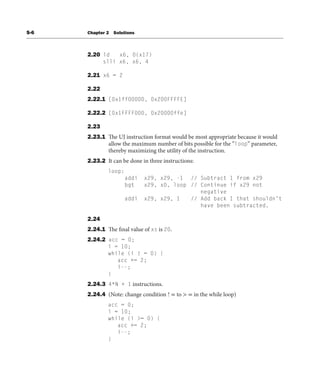 S-6 Chapter 2 Solutions
2.20 ld x6, 0(x17)
slli x6, x6, 4
2.21 x6 = 2
2.22
2.22.1 [0x1ff00000, 0x200FFFFE]
2.22.2 [0x1FFFF000, 0x20000ffe]
2.23
2.23.1 The UJ instruction format would be most appropriate because it would
allow the maximum number of bits possible for the “loop” parameter,
thereby maximizing the utility of the instruction.
2.23.2 It can be done in three instructions:
loop:
addi x29, x29, -1 // Subtract 1 from x29
bgt x29, x0, loop // Continue if x29 not
negative
addi x29, x29, 1 // Add back 1 that shouldn’t
have been subtracted.
2.24
2.24.1 The final value of xs is 20.
2.24.2 acc = 0;
i = 10;
while (i ! = 0) {
acc += 2;
i--;
}
2.24.3 4*N + 1 instructions.
2.24.4 (Note: change condition ! = to > = in the while loop)
acc = 0;
i = 10;
while (i >= 0) {
acc += 2;
i--;
}
 