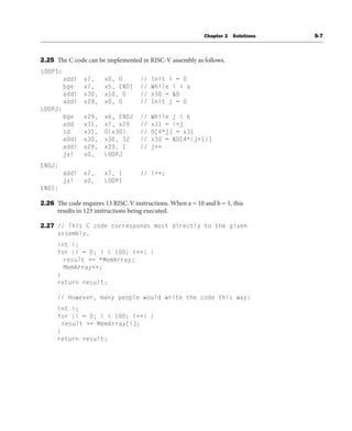 Chapter 2 Solutions S-7
2.25 The C code can be implemented in RISC-V assembly as follows.
LOOPI:
addi x7, x0, 0 // Init i = 0
bge x7, x5, ENDI // While i < a
addi x30, x10, 0 // x30 = &D
addi x29, x0, 0 // Init j = 0
LOOPJ:
bge x29, x6, ENDJ // While j < b
add x31, x7, x29 // x31 = i+j
sd x31, 0(x30) // D[4*j] = x31
addi x30, x30, 32 // x30 = &D[4*(j+1)]
addi x29, x29, 1 // j++
jal x0, LOOPJ
ENDJ:
addi x7, x7, 1 // i++;
jal x0, LOOPI
ENDI:
2.26 The code requires 13 RISC-V instructions. When a = 10 and b = 1, this
results in 123 instructions being executed.
2.27 // This C code corresponds most directly to the given
assembly.
int i;
for (i = 0; i < 100; i++) {
result += *MemArray;
MemArray++;
}
return result;
// However, many people would write the code this way:
int i;
for (i = 0; i < 100; i++) {
result += MemArray[i];
}
return result;
 