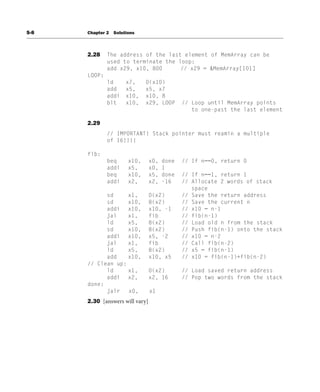S-8 Chapter 2 Solutions
2.28 The address of the last element of MemArray can be
used to terminate the loop:
add x29, x10, 800 // x29 = &MemArray[101]
LOOP:
ld x7, 0(x10)
add x5, x5, x7
addi x10, x10, 8
blt x10, x29, LOOP // Loop until MemArray points
to one-past the last element
2.29
// IMPORTANT! Stack pointer must reamin a multiple
of 16!!!!
fib:
beq x10, x0, done // If n==0, return 0
addi x5, x0, 1
beq x10, x5, done // If n==1, return 1
addi x2, x2, -16 // Allocate 2 words of stack
space
sd x1, 0(x2) // Save the return address
sd x10, 8(x2) // Save the current n
addi x10, x10, -1 // x10 = n-1
jal x1, fib // fib(n-1)
ld x5, 8(x2) // Load old n from the stack
sd x10, 8(x2) // Push fib(n-1) onto the stack
addi x10, x5, -2 // x10 = n-2
jal x1, fib // Call fib(n-2)
ld x5, 8(x2) // x5 = fib(n-1)
add x10, x10, x5 // x10 = fib(n-1)+fib(n-2)
// Clean up:
ld x1, 0(x2) // Load saved return address
addi x2, x2, 16 // Pop two words from the stack
done:
jalr x0, x1
2.30 [answers will vary]
 