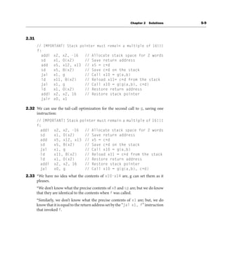 Chapter 2 Solutions S-9
2.31
// IMPORTANT! Stack pointer must remain a multiple of 16!!!
f:
addi x2, x2, -16 // Allocate stack space for 2 words
sd x1, 0(x2) // Save return address
add x5, x12, x13 // x5 = c+d
sd x5, 8(x2) // Save c+d on the stack
jal x1, g // Call x10 = g(a,b)
ld x11, 8(x2) // Reload x11= c+d from the stack
jal x1, g // Call x10 = g(g(a,b), c+d)
ld x1, 0(x2) // Restore return address
addi x2, x2, 16 // Restore stack pointer
jalr x0, x1
2.32 We can use the tail-call optimization for the second call to g, saving one
instruction:
// IMPORTANT! Stack pointer must remain a multiple of 16!!!
f:
addi x2, x2, -16 // Allocate stack space for 2 words
sd x1, 0(x2) // Save return address
add x5, x12, x13 // x5 = c+d
sd x5, 8(x2) // Save c+d on the stack
jal x1, g // Call x10 = g(a,b)
ld x11, 8(x2) // Reload x11 = c+d from the stack
ld x1, 0(x2) // Restore return address
addi x2, x2, 16 // Restore stack pointer
jal x0, g // Call x10 = g(g(a,b), c+d)
2.33 *We have no idea what the contents of x10-x14 are, g can set them as it
pleases.
*We don’t know what the precise contents of x8 and sp are; but we do know
that they are identical to the contents when f was called.
*Similarly, we don’t know what the precise contents of x1 are; but, we do
know that it is equal to the return address set by the “jal x1, f” instruction
that invoked f.
 