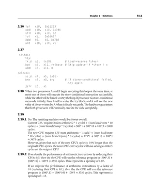 Chapter 2 Solutions S-11
2.36 lui x10, 0x11223
addi x10, x10, 0x344
slli x10, x10, 32
lui x5, 0x55667
addi x5, x5, 0x788
add x10, x10, x5
2.37
setmax:
try:
lr.d x5, (x10) # Load-reserve *shvar
bge x5, x11, release # Skip update if *shvar > x
addi x5, x11, 0
release:
sc.d x7, x5, (x10)
bne x7, x0, try # If store-conditional failed,
try again
jalr x0, x1
2.38 When two processors A and B begin executing this loop at the same time, at
most one of them will execute the store-conditional instruction successfully,
whiletheotherwillbeforcedtoretrytheloop.IfprocessorA’sstore-conditional
successds initially, then B will re-enter the try block, and it will see the new
value of shvar written by A when it finally succeeds. The hardware guarantees
that both processors will eventually execute the code completely.
2.39
2.39.1 No. The resulting machine would be slower overall.
Current CPU requires (num arithmetic * 1 cycle) + (num load/store * 10
cycles) + (num branch/jump * 3 cycles) = 500*1 + 300*10 + 100*3 = 3800
cycles.
The new CPU requires (.75*num arithmetic * 1 cycle) + (num load/store
* 10 cycles) + (num branch/jump * 3 cycles) = 375*1 + 300*10 + 100*3
= 3675 cycles.
However, given that each of the new CPU’s cycles is 10% longer than the
original CPU’s cycles, the new CPU’s 3675 cycles will take as long as 4042.5
cycles on the original CPU.
2.39.2 If we double the performance of arithmetic instructions by reducing their
CPI to 0.5, then the the CPU will run the reference program in (500*.5) +
(300*10) + 100*3 = 3550 cycles. This represents a speedup of 1.07.
If we improve the performance of arithmetic instructions by a factor of
10 (reducing their CPI to 0.1), then the the CPU will run the reference
program in (500*.1) + (300*10) + 100*3 = 3350 cycles. This represents a
speedup of 1.13.
 