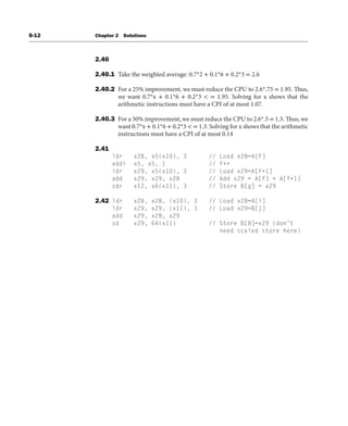 S-12 Chapter 2 Solutions
2.40
2.40.1 Take the weighted average: 0.7*2 + 0.1*6 + 0.2*3 = 2.6
2.40.2 For a 25% improvement, we must reduce the CPU to 2.6*.75 = 1.95. Thus,
we want 0.7*x + 0.1*6 + 0.2*3 < = 1.95. Solving for x shows that the
arithmetic instructions must have a CPI of at most 1.07.
2.40.3 For a 50% improvement, we must reduce the CPU to 2.6*.5 = 1.3. Thus, we
want 0.7*x + 0.1*6 + 0.2*3 < = 1.3. Solving for x shows that the arithmetic
instructions must have a CPI of at most 0.14
2.41
ldr x28, x5(x10), 3 // Load x28=A[f]
addi x5, x5, 1 // f++
ldr x29, x5(x10), 3 // Load x29=A[f+1]
add x29, x29, x28 // Add x29 = A[f] + A[f+1]
sdr x12, x6(x11), 3 // Store B[g] = x29
2.42 ldr x28, x28, (x10), 3 // Load x28=A[i]
ldr x29, x29, (x11), 3 // Load x29=B[j]
add x29, x28, x29
sd x29, 64(x11) // Store B[8]=x29 (don’t
need scaled store here)
 