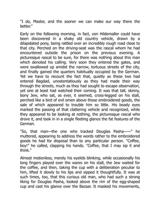 "I do, Master, and the sooner we can make our way there the
better."
Early on the following morning, in fact, von Hildemaller could have
been discovered in a shaky old country vehicle, drawn by a
dilapidated pony, being rattled over an incredibly rough road close to
that city. Perched on the driving-seat was the rascal whom he had
encountered outside the prison on the previous evening. A
picturesque rascal to be sure, for there was nothing about this man
which denoted his calling. Very soon they entered the gates, and
were swallowed up amidst the narrow, tortuous streets of the city,
and finally gained the quarters habitually occupied by the German.
Yet we have to recount the fact that, quietly as these two had
entered Bagdad, unostentatiously as they had made their way
through the streets, much as they had sought to escape observation,
yet one at least had watched their coming. It was that tall, skinny,
bony Jew, who sat, as ever, it seemed, cross-legged on his stall,
perched like a bird of evil omen above those embroidered goods, the
sale of which appeared to trouble him so little. His beady eyes
marked the passing of that clattering vehicle and recognized, while
they appeared to be looking at nothing, the picturesque rascal who
drove it, and took in in a single fleeting glance the fat features of the
German.
"So, that man—the one who tracked Douglas Pasha——" he
muttered, appearing to address the words rather to the embroidered
goods he had for disposal than to any particular person. "Coffee,
boy!" he called, clapping his hands. "Coffee, that I may sip it and
think."
Almost motionless, merely his eyelids blinking, while occasionally his
long fingers played over the wares on his stall, the Jew waited for
the coffee, and then, taking the cup with a deliberation peculiar to
him, lifted it slowly to his lips and sipped it thoughtfully. It was at
such times, too, that this curious old man, who had such a strong
liking for Douglas Pasha, looked above the rim of the egg-shaped
cup and cast his glance over the Bazaar. It masked his movements,
 