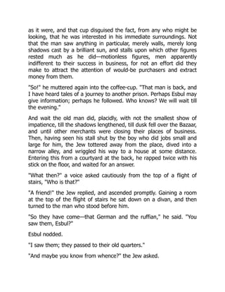as it were, and that cup disguised the fact, from any who might be
looking, that he was interested in his immediate surroundings. Not
that the man saw anything in particular, merely walls, merely long
shadows cast by a brilliant sun, and stalls upon which other figures
rested much as he did—motionless figures, men apparently
indifferent to their success in business, for not an effort did they
make to attract the attention of would-be purchasers and extract
money from them.
"So!" he muttered again into the coffee-cup. "That man is back, and
I have heard tales of a journey to another prison. Perhaps Esbul may
give information; perhaps he followed. Who knows? We will wait till
the evening."
And wait the old man did, placidly, with not the smallest show of
impatience, till the shadows lengthened, till dusk fell over the Bazaar,
and until other merchants were closing their places of business.
Then, having seen his stall shut by the boy who did jobs small and
large for him, the Jew tottered away from the place, dived into a
narrow alley, and wriggled his way to a house at some distance.
Entering this from a courtyard at the back, he rapped twice with his
stick on the floor, and waited for an answer.
"What then?" a voice asked cautiously from the top of a flight of
stairs, "Who is that?"
"A friend!" the Jew replied, and ascended promptly. Gaining a room
at the top of the flight of stairs he sat down on a divan, and then
turned to the man who stood before him.
"So they have come—that German and the ruffian," he said. "You
saw them, Esbul?"
Esbul nodded.
"I saw them; they passed to their old quarters."
"And maybe you know from whence?" the Jew asked.
 