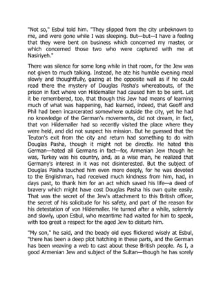 "Not so," Esbul told him. "They slipped from the city unbeknown to
me, and were gone while I was sleeping. But—but—I have a feeling
that they were bent on business which concerned my master, or
which concerned those two who were captured with me at
Nasiriyeh."
There was silence for some long while in that room, for the Jew was
not given to much talking. Instead, he ate his humble evening meal
slowly and thoughtfully, gazing at the opposite wall as if he could
read there the mystery of Douglas Pasha's whereabouts, of the
prison in fact where von Hildemaller had caused him to be sent. Let
it be remembered, too, that though this Jew had means of learning
much of what was happening, had learned, indeed, that Geoff and
Phil had been incarcerated somewhere outside the city, yet he had
no knowledge of the German's movements, did not dream, in fact,
that von Hildemaller had so recently visited the place where they
were held, and did not suspect his mission. But he guessed that the
Teuton's exit from the city and return had something to do with
Douglas Pasha, though it might not be directly. He hated this
German—hated all Germans in fact—for, Armenian Jew though he
was, Turkey was his country, and, as a wise man, he realized that
Germany's interest in it was not disinterested. But the subject of
Douglas Pasha touched him even more deeply, for he was devoted
to the Englishman, had received much kindness from him, had, in
days past, to thank him for an act which saved his life—a deed of
bravery which might have cost Douglas Pasha his own quite easily.
That was the secret of the Jew's attachment to this British officer,
the secret of his solicitude for his safety, and part of the reason for
his detestation of von Hildemaller. He turned after a while, solemnly
and slowly, upon Esbul, who meantime had waited for him to speak,
with too great a respect for the aged Jew to disturb him.
"My son," he said, and the beady old eyes flickered wisely at Esbul,
"there has been a deep plot hatching in these parts, and the German
has been weaving a web to cast about these British people. As I, a
good Armenian Jew and subject of the Sultan—though he has sorely
 