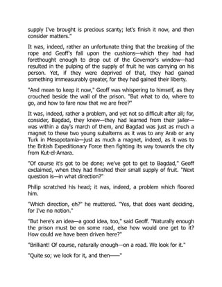supply I've brought is precious scanty; let's finish it now, and then
consider matters."
It was, indeed, rather an unfortunate thing that the breaking of the
rope and Geoff's fall upon the cushions—which they had had
forethought enough to drop out of the Governor's window—had
resulted in the pulping of the supply of fruit he was carrying on his
person. Yet, if they were deprived of that, they had gained
something immeasurably greater, for they had gained their liberty.
"And mean to keep it now," Geoff was whispering to himself, as they
crouched beside the wall of the prison. "But what to do, where to
go, and how to fare now that we are free?"
It was, indeed, rather a problem, and yet not so difficult after all; for,
consider, Bagdad, they knew—they had learned from their jailer—
was within a day's march of them, and Bagdad was just as much a
magnet to these two young subalterns as it was to any Arab or any
Turk in Mesopotamia—just as much a magnet, indeed, as it was to
the British Expeditionary Force then fighting its way towards the city
from Kut-el-Amara.
"Of course it's got to be done; we've got to get to Bagdad," Geoff
exclaimed, when they had finished their small supply of fruit. "Next
question is—in what direction?"
Philip scratched his head; it was, indeed, a problem which floored
him.
"Which direction, eh?" he muttered. "Yes, that does want deciding,
for I've no notion."
"But here's an idea—a good idea, too," said Geoff. "Naturally enough
the prison must be on some road, else how would one get to it?
How could we have been driven here?"
"Brilliant! Of course, naturally enough—on a road. We look for it."
"Quite so; we look for it, and then——"
 