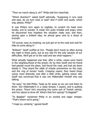 "Then we march along it, eh?" Philip told him cheerfully.
"Which direction?" asked Geoff satirically. "Supposing it runs west
and east, do we turn west or east? And if north and south, which
way, please, Philip?"
It was Philip's turn again to cogitate, to scratch his head even
harder, and to wonder. It made him quite irritable and angry when
he discovered how hopeless the situation really was; and then,
seizing upon a brilliant idea, he almost gave vent to a shout of
triumph.
"Of course; easy as smoking; we just get on to the road and wait for
folks to come along it."
"Brilliant!" Geoff scoffed at him. "People don't travel so often during
the night in these parts, but at any rate it's the only solution of our
difficulties. We'll get on to the road and see what happens."
What actually happened was that, after a while, voices were heard
in the neighbourhood of the prison; for by then Geoff and his friend
had passed round the place, had found the road, and had sat down
beside it. They heard the rattle of wheels somewhere on the road,
and the ring of horses' hoofs. Creeping nearer, they heard those
voices more distinctly, and after a little while, getting nearer still,
Geoff was convinced that it was von Hildemaller himself who was
talking.
"Go easy," he told Philip; "keep as far away as we can and listen to
them. Von Hildemaller's in a nasty temper, I expect, and is quitting
the prison. There! He's mounting into some sort of Turkish vehicle,
and he's about to drive off. What's that he's saying? To Bagdad?"
"To Bagdad!" exclaimed Philip in an excited and eager whisper.
"That's where we're going."
"I hope so, certainly," agreed Geoff.
 