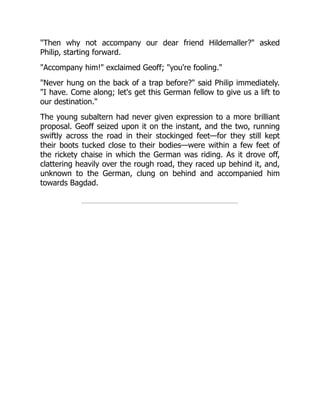 "Then why not accompany our dear friend Hildemaller?" asked
Philip, starting forward.
"Accompany him!" exclaimed Geoff; "you're fooling."
"Never hung on the back of a trap before?" said Philip immediately.
"I have. Come along; let's get this German fellow to give us a lift to
our destination."
The young subaltern had never given expression to a more brilliant
proposal. Geoff seized upon it on the instant, and the two, running
swiftly across the road in their stockinged feet—for they still kept
their boots tucked close to their bodies—were within a few feet of
the rickety chaise in which the German was riding. As it drove off,
clattering heavily over the rough road, they raced up behind it, and,
unknown to the German, clung on behind and accompanied him
towards Bagdad.
 