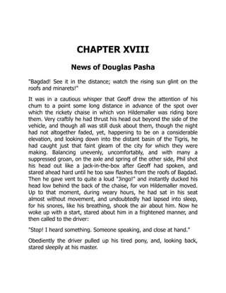 CHAPTER XVIII
News of Douglas Pasha
"Bagdad! See it in the distance; watch the rising sun glint on the
roofs and minarets!"
It was in a cautious whisper that Geoff drew the attention of his
chum to a point some long distance in advance of the spot over
which the rickety chaise in which von Hildemaller was riding bore
them. Very craftily he had thrust his head out beyond the side of the
vehicle, and though all was still dusk about them, though the night
had not altogether faded, yet, happening to be on a considerable
elevation, and looking down into the distant basin of the Tigris, he
had caught just that faint gleam of the city for which they were
making. Balancing unevenly, uncomfortably, and with many a
suppressed groan, on the axle and spring of the other side, Phil shot
his head out like a jack-in-the-box after Geoff had spoken, and
stared ahead hard until he too saw flashes from the roofs of Bagdad.
Then he gave vent to quite a loud "Jingo!" and instantly ducked his
head low behind the back of the chaise, for von Hildemaller moved.
Up to that moment, during weary hours, he had sat in his seat
almost without movement, and undoubtedly had lapsed into sleep,
for his snores, like his breathing, shook the air about him. Now he
woke up with a start, stared about him in a frightened manner, and
then called to the driver:
"Stop! I heard something. Someone speaking, and close at hand."
Obediently the driver pulled up his tired pony, and, looking back,
stared sleepily at his master.
 