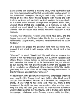 It was Geoff's turn to smile, a meaning smile, while he stretched out
one hand, balancing himself in that uncomfortable position which he
had maintained throughout the night, and slowly doubled up the
fingers of the other hand—fingers bursting with muscle and with
tendons as strong and as elastic as steel—doubled them up slowly,
in a manner which seemed to emphasize the power within them,
whereat Philip sniffed and sniggered. In a moment, in fact, he
realized how much Geoff had longed for another tussle with the
German, how he would have almost welcomed discovery at that
moment.
"I know," he whispered. "I know what you'd have done, and the
beggar deserves it. You'd have taken him by the neck, you'd have
remembered Douglas Pasha, and you'd have squeezed the life out of
his body."
Of a sudden he gripped the powerful hand held out before him,
gripped it and shook it with energy, while he stared hard at his
chum.
"Why not?" he asked. "Good idea! Why not? Why not squeeze the
life out of him now that we've got him, that is, almost squeeze it out
of him. There's nothing to fear, we ain't surrounded by a prison, and
we'd soon clear that driver off, or, for the matter of that, force him to
do our bidding. Why not grab this brutal German and squeeze him
till his eyes bulge out of his head, till he's choking, till he'll be glad to
give away that secret of his, till he'll beg and beg and whine to us
that he'll release Douglas Pasha? Why not?"
He could feel Geoff's powerful hand suddenly compressed under his
grip, could feel the fingers clench even tighter, while Geoff himself
dropped from the axle to the road, as if the words had stung him to
energy. It was what he had done, and Philip too, many a time
throughout the night; on many an occasion, when meeting some
long rise, they had been glad, in fact, to drop from the somewhat
uncomfortable perches they had found, and to trudge along behind
the carriage. Unbeknown to the German, unsuspected by the driver,
 