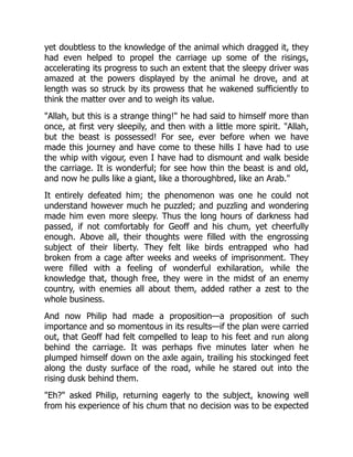 yet doubtless to the knowledge of the animal which dragged it, they
had even helped to propel the carriage up some of the risings,
accelerating its progress to such an extent that the sleepy driver was
amazed at the powers displayed by the animal he drove, and at
length was so struck by its prowess that he wakened sufficiently to
think the matter over and to weigh its value.
"Allah, but this is a strange thing!" he had said to himself more than
once, at first very sleepily, and then with a little more spirit. "Allah,
but the beast is possessed! For see, ever before when we have
made this journey and have come to these hills I have had to use
the whip with vigour, even I have had to dismount and walk beside
the carriage. It is wonderful; for see how thin the beast is and old,
and now he pulls like a giant, like a thoroughbred, like an Arab."
It entirely defeated him; the phenomenon was one he could not
understand however much he puzzled; and puzzling and wondering
made him even more sleepy. Thus the long hours of darkness had
passed, if not comfortably for Geoff and his chum, yet cheerfully
enough. Above all, their thoughts were filled with the engrossing
subject of their liberty. They felt like birds entrapped who had
broken from a cage after weeks and weeks of imprisonment. They
were filled with a feeling of wonderful exhilaration, while the
knowledge that, though free, they were in the midst of an enemy
country, with enemies all about them, added rather a zest to the
whole business.
And now Philip had made a proposition—a proposition of such
importance and so momentous in its results—if the plan were carried
out, that Geoff had felt compelled to leap to his feet and run along
behind the carriage. It was perhaps five minutes later when he
plumped himself down on the axle again, trailing his stockinged feet
along the dusty surface of the road, while he stared out into the
rising dusk behind them.
"Eh?" asked Philip, returning eagerly to the subject, knowing well
from his experience of his chum that no decision was to be expected
 